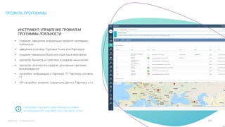 16mLoyalty |	m-loyalty.com
ИНСТРУМЕНТ: УПРАВЛЕНИЕ ПРОФИЛЕМ
ПРОГРАММЫ ЛОЯЛЬНОСТИ
• создание, заведение информации профиля программы
лояльности
• заведение в систему Торговых Точек или Партнеров
• создание уникальных бонусных кошельков мерчантов
• просмотр балансов и статистики в разрезе начислений
• просмотр отчетности в разрезе: рекламные кампании,
вознаграждения
• настройки: информация о Партнере, ТТ Партнера, контакты
ТТ
• API настройки, указание социальных данных Партнера и т.п.
Настройка постоянно действующих условий
вознаграждений торговой сети, торговой точки.
ПРОФИЛЬ ПРОГРАММЫ
 