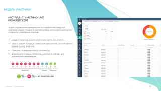 21mLoyalty |	m-loyalty.com
МОДУЛЬ: УЧАСТНИКИ
ИНСТРУМЕНТ: УЧАСТНИКИ | NET
PROMOTER SCORE
индекс определения приверженности потребителей товару или
компании (индекс готовности рекомендовать), используется для оценки
готовности к повторным покупкам.
• создание опросов на всею клиентскую группу или сегмент;
• каналы участия в опросах: мобильное приложение, личный кабинет,
прямая ссылка, email, sms;
• статистика по каждому опросу (отчетность);
• возможность создания сегментов клиентов по ответам, для
дальнейшей коммуникации;
 