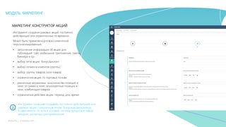 25mLoyalty |	m-loyalty.com
МОДУЛЬ: МАРКЕТИНГ
МАРКЕТИНГ:КОНСТРУКТОР АКЦИЙ
Инструмент создания разовых акций постоянно
действующих или ограниченных по времени.
Может быть применена для всех клиентской
персонализированные.
• заполнение информации об акции для
публикаций: сайт, мобильное приложение, газеты,
баннера и пр.
• выбор типа акции: бонус/дисконт
• выбор сегмента клиентов (группы)
• выбор группы товаров (или товара)
• ограничения акции по торговых точкам
• различные механизмы: за количество позиций в
чеке; от суммы в чеке; за конкретные позиции в
чеке, комбинация товаров
• ограничения действия акции: период, дни, время
Инструмент позволяет создавать постоянно действующие или
разовые акции с различным типом: бонусные/дисконтные.
В зависимости от типа и условий, система предложит набор
механик, доступных для применения.
 