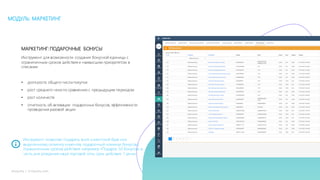 26mLoyalty |	m-loyalty.com
МОДУЛЬ: МАРКЕТИНГ
МАРКЕТИНГ:ПОДАРОЧНЫЕ БОНУСЫ
Инструмент для возможности создания бонусной единицы с
ограниченным сроком действия и наивысшим приоритетом в
списании
• доля роста общего числа покупок
• рост среднего чека по сравнению с предыдущим периодом
• рост количеств
• отчетность об активации подарочных бонусов, эффективности
проведения разовой акции
Инструмент позволяет подарить всей клиентской базе или
выделенному сегменту клиентов, подарочный номинал бонусов с
ограниченным сроком действия: например «Подарок 50 бонусом, в
честь дня рождения наше торговой сети, срок действия 1 день»
 