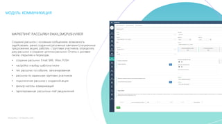 29mLoyalty |	m-loyalty.com
МОДУЛЬ: КОММУНИКАЦИЯ
МАРКЕТИНГ:РАССЫЛКИ EMAIL,SMS,PUSH,VIBER
Создание рассылок с основным сообщением, возможность
задействовать ранее созданные рекламные кампании (специальные
предложения, акции), работать с группами участников, определить
дату рассылки и создание цепочки рассылки. Отчеты о доставке
писем, открытиях и переходах.
• создание рассылки: Email, SMS, Viber, PUSH
• настройка и выбор шаблона писем
• тип рассылки: по события, запланированная
• рассылка по заданными группами участников
• подключение рассылки к созданной акции
• фильтр частоты коммуникаций
• таргетированная рассылка e-mail уведомлений
 