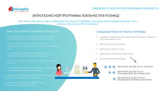 mLoyalty | m-loyalty.com
ЗАПУСК БОНУСНОЙ ПРОГРАММЫ ЛОЯЛЬНОСТИ В РОЗНИЦЕ
КАКИЕ ЦЕЛИ ЗАПУСКА ПРОГРАММЫ ЛОЯЛЬНОСТИ:
• идентифицировать клиента по всем каналам (покупка,
регистрация на сайте, покупка в интернет магазине);
• собирать и анализировать информацию о его
потребительском поведении (заказы, покупки, обращения и
т.д.);
• сегментировать клиентскую базу в зависимости от
характеристик потребительского поведения;
• работать с оттоком, увеличивать CLV и привлекать новых
клиентов
• воздействовать на него - быть в режиме реального времени
с клиентом (правильная коммуникация);
• осуществлять вознаграждение клиента в зависимости
от уровня его потребительской активности;
• получать и анализировать обратную связь
участвовать в опросах после покупки
Если клиент забыл карту, тогда он невидимый? На сегодня это проблема, за которую борется каждый ритейлер – знать
клиента в лицо и выполнять его желания.
ОЖИДАЕМЫЙ РЕЗУЛЬТАТ РАБОТЫ ПРОГРАММЫ:
• создание привлекательного предложения (выгоды) в обмен на
посещение вашей сети;
• увеличение частоты покупки;
• увеличение среднего чека;
• удержание собственных покупателей;
• увеличение клиентской базы.
УВЕЛИЧЕНИЕ ДОХОДА СЕТИ ОТ КЛИЕНТОВ
УВЕЛИЧЕНИЕ ДОХОДА СЕТИ ОТ
ПРОИЗВОДИТЕЛЕЙ, ДИСТРИБЬЮТОРОВ
УВЕЛИЧЕНИЕ ДОХОДА ОТ КРОСС-
БРЕНДИНГОВЫХ РЕКЛАМНЫХ КАМПАНИЙ
ОЖИДАНИЯ И ЦЕЛИ ЗАПУСКА ПРОГРАММЫ ЛОЯЛЬНОСТИ
 