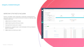 30mLoyalty |	m-loyalty.com
МОДУЛЬ: КОММУНИКАЦИЯ
МАРКЕТИНГ:ОТЧЕТНОСТЬ РАССЫЛКИ
Отчеты о доставке писем, открытиях и переходах, принадлежность
рассылки к акции, есть ли дополнительные письма к основному, какая
конверсия рассылки
• эффективность основного письма
• эффективность дополнительных писем
• принадлежность рассылки к акции
• возможность создания групп клиентов внутри отчета для запуска
другого сценария
• эффективность контрольных групп
 