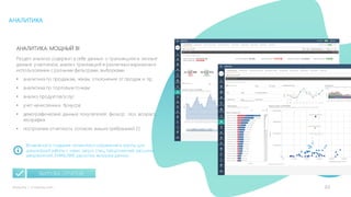 32mLoyalty |	m-loyalty.com
АНАЛИТИКА
АНАЛИТИКА: МОЩНЫЙ BI
Раздел анализа содержит в себе данные о транзакциях и личные
данные участников, анализ транзакций в различных вариантах и
использовании с разными фильтрами, выборками.
• аналитика по продажам, чекам, отклонения от продаж и пр.
• аналитика по торговым точкам
• анализ продуктов/услуг
• учет начисленных бонусов
• демографические данные покупателей: фильтр: пол, возраст,
география
• построение отчетность согласно ваших требований (!)
Возможность создания сегментов и сохранения в группы для
дальнейшей работы с ними: запуск спец. предложений, рассылки
уведомлений, EMAIL/SMS рассылки, выгрузка данных.
ВЫГРУЗКА ОТЧЕТОВ
 