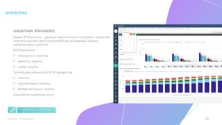 33mLoyalty |	m-loyalty.com
АНАЛИТИКА
АНАЛИТИКА: RFM АНАЛИЗ
Раздел RFM анализа – удобный маркетинговый инструмент, позволяет
получить портрет своих покупателей для проведения целевых
маркетинговых компаний.
RFM показатели:
• регулярность покупок;
• давность покупок;
• сумма покупок.
Группировка клиентов по RFM параметрам:
• новички;
• перспективные клиенты;
• бесперспективные клиенты.
Сохранение выбранных групп.
ВЫГРУЗКА ОТЧЕТОВ
 