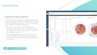 34mLoyalty |	m-loyalty.com
АНАЛИЗПРОДУКТОВ
АНАЛИТИКА: АНАЛИЗ ПРОДУКТОВ
Позволяет получить подробную информацию о спросе
на продукт за период времени в определенных торговых
точках или во всей сети. Сравнить несколько продуктов
между собой по нескольким параметрам.
• фильтры по Торговым точкам или партнерам:
количество клиентов От – До, количество чеков От –
До, среднее количество чеков на одного клиента От –
До, средняя сумма чека;
• выбор периода формирования статистики, опции:
количество клиентов, количество чеков, среднее
количество чеков на одного клиента, средняя сумма
чека, сумма.
ВЫГРУЗКА ОТЧЕТОВ
 