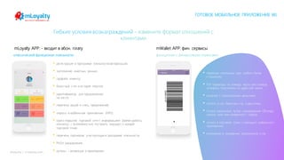 mLoyalty | m-loyalty.com
Гибкие условия вознаграждений - измените формат отношений с
клиентами
• регистрация в программе лояльности/авторизация;
• заполнение анкетных данных;
• профайл клиента;
• бонусный счет и история покупок;
• идентификатор для предъявления
на кассе;
• перечень акций и спец. предложений;
• опросы в мобильном приложении (NPS);
• карта покрытия торговой сети с информацией (время работы,
контакты) с возможностью построить маршрут к каждой
торговой точке;
• перечень партнеров участвующих в программе лояльности;
• PUSH уведомления
• купоны – активация в приложении.
• привязка платежных карт любого банка
к кошельку;
• P2P переводы по номеру карты или номеру
телефона получателя из адресной книги;
• кошелек с электронными деньгами;
• оплата услуг, билетов и пр. в два клика;
• оплата кошельком путем сканирования QR-кода
заказа, чека или конкретного товара;
• оплата в торговой точки с помощью мобильного
приложения;
• возможность внедрения предзаказов и пр.
классический функционал лояльности: функционал с финансовыми сервисами:
mLoyalty APP: - входит в абон. плату mWallet APP: фин. сервисы
ГОТОВОЕ МОБИЛЬНОЕ ПРИЛОЖЕНИЕ WL
 