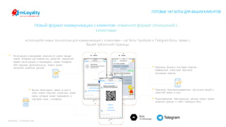 mLoyalty | m-loyalty.com
Новый формат коммуникации с клиентом- измените формат отношений с
клиентами
ГОТОВЫЕ ЧАТ БОТЫ ДЛЯ ВАШИХ КЛИЕНТОВ
• Просмотр баланса и истории покупок:
комфортный и быстрый просмотр
последних покупок.
• Вызов «Моя карта» прямо в чате: в
ответ клиент получает штрих-код своей
карты, который может предъявить в
торговой точке с телефона.
используйте новых технологии для коммуникации с клиентами – чат боты Facebook и Telegram боты, прямо с
Вашей публичной страницы.
• Регистрация в программе лояльности: клиент вводит
номер телефона для знакомства, далее бот предлагает
пройти регистрацию и подтвердить номер телефона
SMS паролем. Дополнительно, клиент может
заполнить анкетные данные.
• Просмотр персонализированных доступных акций и
новостей прямо в чате.
• Редактирование персональных данных: клиент может
изменять данные о себе с помощью бота.
 