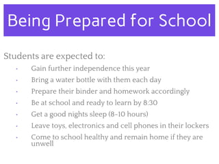Being Prepared for School
Students are expected to:
• Gain further independence this year
• Bring a water bottle with them each day
• Prepare their binder and homework accordingly
• Be at school and ready to learn by 8:30
• Get a good nights sleep (8-10 hours)
• Leave toys, electronics and cell phones in their lockers
• Come to school healthy and remain home if they are
unwell
 
