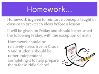 Homework...
• Homework is given to reinforce concepts taught in
class or to pre-teach ideas before a lesson
• It will be given on Friday and should be returned
the following Friday, with the exception of math
• Homework should be
relatively stress free in Grade
5 and students should be
rather independent
completing it to help prepare
them for Middle School
 