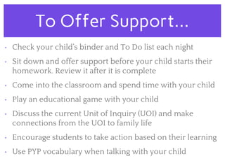 To Offer Support...
• Check your child’s binder and To Do list each night
• Sit down and offer support before your child starts their
homework. Review it after it is complete
• Come into the classroom and spend time with your child
• Play an educational game with your child
• Discuss the current Unit of Inquiry (UOI) and make
connections from the UOI to family life
• Encourage students to take action based on their learning
• Use PYP vocabulary when talking with your child
 