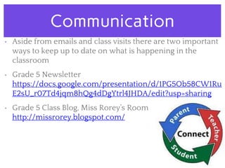 Communication
• Aside from emails and class visits there are two important
ways to keep up to date on what is happening in the
classroom
• Grade 5 Newsletter
https://docs.google.com/presentation/d/1PG5Ob58CW1Ru
E2sU_r07Td4jqm8hQg4dDgYtrl4JHDA/edit?usp=sharing
• Grade 5 Class Blog, Miss Rorey’s Room
http://missrorey.blogspot.com/
 