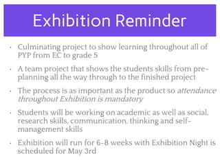 Exhibition Reminder
• Culminating project to show learning throughout all of
PYP from EC to grade 5
• A team project that shows the students skills from pre-
planning all the way through to the finished project
• The process is as important as the product so attendance
throughout Exhibition is mandatory
• Students will be working on academic as well as social,
research skills, communication, thinking and self-
management skills
• Exhibition will run for 6-8 weeks with Exhibition Night is
scheduled for May 3rd
 