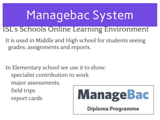 Managebac System
ISL’s Schools Online Learning Environment
It is used in Middle and High school for students seeing
grades, assignments and reports.
In Elementary school we use it to show:
specialist contribution to work
major assessments,
field trips
report cards
 
