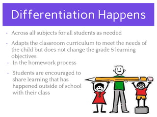 Differentiation Happens
• Across all subjects for all students as needed
• Adapts the classroom curriculum to meet the needs of
the child but does not change the grade 5 learning
objectives
• In the homework process
• Students are encouraged to
share learning that has
happened outside of school
with their class
 