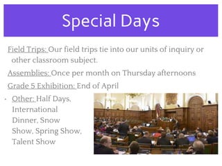Special Days
Field Trips: Our field trips tie into our units of inquiry or
other classroom subject.
Assemblies: Once per month on Thursday afternoons
Grade 5 Exhibition: End of April
• Other: Half Days,
International
Dinner, Snow
Show, Spring Show,
Talent Show
 