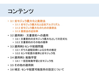 コンテンツ
• 3.1 劣モジュラ最大化と貪欲法
• 3.1.1 劣モジュラ最大化と近似アルゴリズム
• 3.1.2 劣モジュラ最大化のための貪欲法
• 3.1.3 貪欲法の近似率
• 3.2 適用例1 : 文書要約への適用
• 3.2.1 文書要約の劣モジュラ最大化としての定式化
• 3.2.2 文書要約のその他の規準
• 3.3 適用例2:センサ配掴問題
• 3.3.1 ガウス過程回帰による分布の推定
• 3.3.2 センサ配置の規準と劣モジュラ性
• 3.4 適用例3: 能動学習
• 3.4.1 一括型能動学習と劣モジュラ性
• 3.5 その他の適用例
• 3.6 補足：センサ配置可能箇所の設定について
 