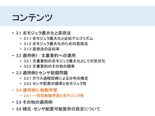 コンテンツ
• 3.1 劣モジュラ最大化と貪欲法
• 3.1.1 劣モジュラ最大化と近似アルゴリズム
• 3.1.2 劣モジュラ最大化のための貪欲法
• 3.1.3 貪欲法の近似率
• 3.2 適用例1 : 文書要約への適用
• 3.2.1 文書要約の劣モジュラ最大化としての定式化
• 3.2.2 文書要約のその他の規準
• 3.3 適用例2:センサ配掴問題
• 3.3.1 ガウス過程回帰による分布の推定
• 3.3.2 センサ配置の規準と劣モジュラ性
• 3.4 適用例3: 能動学習
• 3.4.1 一括型能動学習と劣モジュラ性
• 3.5 その他の適用例
• 3.6 補足：センサ配置可能箇所の設定について
 