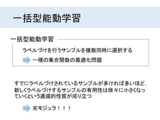 一括型能動学習
ラベルづけを行うサンプルを複数同時に選択する
一括型能動学習
一種の集合関数の最適化問題
すでにラベルづけされているサンプルが多ければ多いほど，
新しくラベルづけするサンプルの有用性は徐々に小さくなっ
ていくという逓減的性質が成り立つ
劣モジュラ！！！
 