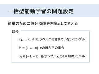 一括型能動学習の問題設定
𝒙 𝟏, … , 𝒙 𝒏 ∈ ℝ：ラベルづけされていないサンプル
簡単のため二値分 類器を対象として考える
𝑉 = {1, … , 𝑛}：𝒙の添え字の集合
𝑦𝑖 ∈ {−1, +1} ：各サンプル𝒙𝑖の（未知の）ラベル
記号
 