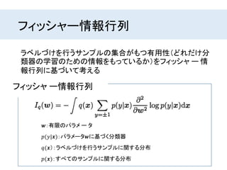 フィッシャー情報行列
ラベルづけを行うサンプルの集合がもつ有用性（どれだけ分
類器の学習のための情報をもっているか）をフィッシャ ー 情
報行列に基づいて考える
𝒘：有限のパラメ ー タ
𝑝(𝑦|𝒙)：パラメータ𝒘に基づく分類器
フィッシャ ー情報行列
𝑞(𝒙）：ラベルづけを行うサンプルに関する分布
𝑝(𝒙)：すべてのサンプルに関する分布
 