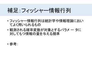 補足：フィッシャー情報行列
• フィッシャー情報行列は統計学や情報理論におい
てよく用いられるもの
• 観測される確率変数が対象とするパラメ ー タに
対してもつ情報の量を与える規準
• 参考：
 