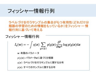 フィッシャー情報行列
ラベルづけを行うサンプルの集合がもつ有用性（どれだけ分
類器の学習のための情報をもっているか）をフィッシャ ー 情
報行列に基づいて考える
𝒘：有限のパラメ ー タ
𝑝(𝑦|𝒙)：パラメータ𝒘に基づく分類器
フィッシャ ー情報行列
𝑞(𝒙）：ラベルづけを行うサンプルに関する分布
𝑝(𝒙)：すべてのサンプルに関する分布
 