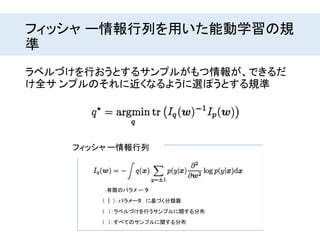 フィッシャ ー情報行列を用いた能動学習の規
準
� ：有限のパラメ ー タ
� (� |� )：パラメータ� に基づく分類器
フィッシャ ー情報行列
� (� ）：ラベルづけを行うサンプルに関する分布
� (� )：すべてのサンプルに関する分布
ラベルづけを行おうとするサンプルがもつ情報が、できるだ
け全サ ンプルのそれに近くなるように選ぽうとする規準
 