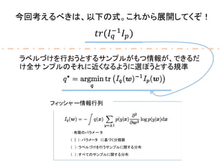 今回考えるべきは、以下の式。これから展開してくぞ！
𝑡𝑟(𝐼 𝑞
−1
𝐼 𝑝)
� ：有限のパラメ ー タ
� (� |� )：パラメータ� に基づく分類器
フィッシャ ー情報行列
� (� ）：ラベルづけを行うサンプルに関する分布
� (� )：すべてのサンプルに関する分布
ラベルづけを行おうとするサンプルがもつ情報が、できるだ
け全サ ンプルのそれに近くなるように選ぽうとする規準
 