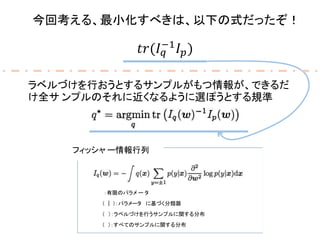 今回考える、最小化すべきは、以下の式だったぞ！
𝑡𝑟(𝐼 𝑞
−1
𝐼 𝑝)
� ：有限のパラメ ー タ
� (� |� )：パラメータ� に基づく分類器
フィッシャ ー情報行列
� (� ）：ラベルづけを行うサンプルに関する分布
� (� )：すべてのサンプルに関する分布
ラベルづけを行おうとするサンプルがもつ情報が、できるだ
け全サ ンプルのそれに近くなるように選ぽうとする規準
 