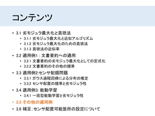 コンテンツ
• 3.1 劣モジュラ最大化と貪欲法
• 3.1.1 劣モジュラ最大化と近似アルゴリズム
• 3.1.2 劣モジュラ最大化のための貪欲法
• 3.1.3 貪欲法の近似率
• 3.2 適用例1 : 文書要約への適用
• 3.2.1 文書要約の劣モジュラ最大化としての定式化
• 3.2.2 文書要約のその他の規準
• 3.3 適用例2:センサ配掴問題
• 3.3.1 ガウス過程回帰による分布の推定
• 3.3.2 センサ配置の規準と劣モジュラ性
• 3.4 適用例3: 能動学習
• 3.4.1 一括型能動学習と劣モジュラ性
• 3.5 その他の適用例
• 3.6 補足：センサ配置可能箇所の設定について
 