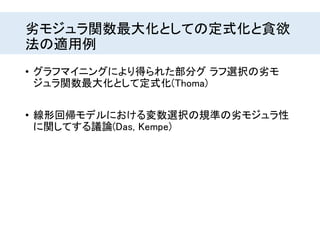 劣モジュラ関数最大化としての定式化と貪欲
法の適用例
• グラフマイニングにより得られた部分グ ラフ選択の劣モ
ジュラ関数最大化として定式化(Thoma)
• 線形回帰モデルにおける変数選択の規準の劣モジュラ性
に関してする議論(Das, Kempe)
 