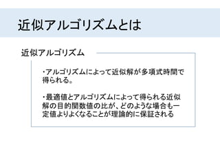 ・最適値とアルゴリズムによって得られる近似
解の目的関数値の比が、どのような場合も一
定値よりよくなることが理論的に保証される
近似アルゴリズム
・アルゴリズムによって近似解が多項式時間で
得られる。
近似アルゴリズムとは
 