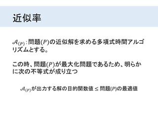 近似率
𝒜 𝑃 ：問題(𝑃)の近似解を求める多項式時間アルゴ
リズムとする。
この時、問題(𝑃)が最大化問題であるため、明らか
に次の不等式が成り立つ
𝒜 𝑃 が出力する解の目的関数値 ≤ 問題(𝑃)の最適値
 