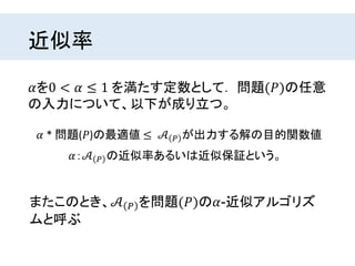 近似率
𝛼を0 < 𝛼 ≤ 1 を満たす定数として． 問題(𝑃)の任意
の入力について、以下が成り立つ。
𝛼 * 問題(𝑃)の最適値 ≤ 𝒜 𝑃 が出力する解の目的関数値
𝛼：𝒜 𝑃 の近似率あるいは近似保証という。
またこのとき、𝒜 𝑃 を問題(𝑃)の𝛼-近似アルゴリズ
ムと呼ぶ
 