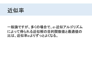 近似率
一般論ですが、多くの場合で、𝛼-近似アルゴリズム
によって得られる近似解の目的関数値と最適値の
比は、近似率𝛼よりずっとよくなる。
 