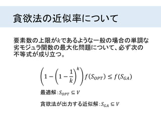 貪欲法の近似率について
要素数の上限が𝑘であるような一般の場合の単調な
劣モジュラ関数の最大化問題について、必ず次の
不等式が成り立つ。
最適解：𝑆 𝑂𝑃𝑇 ⊆ 𝑉
貪欲法が出力する近似解：𝑆 𝐺𝐴 ⊆ 𝑉
1 − 1 −
1
𝑘
𝑘
𝑓 𝑆 𝑂𝑃𝑇 ≤ 𝑓(𝑆 𝐺𝐴)
 