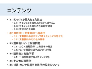 コンテンツ
• 3.1 劣モジュラ最大化と貪欲法
• 3.1.1 劣モジュラ最大化と近似アルゴリズム
• 3.1.2 劣モジュラ最大化のための貪欲法
• 3.1.3 貪欲法の近似率
• 3.2 適用例1 : 文書要約への適用
• 3.2.1 文書要約の劣モジュラ最大化としての定式化
• 3.2.2 文書要約のその他の規準
• 3.3 適用例2:センサ配掴問題
• 3.3.1 ガウス過程回帰による分布の推定
• 3.3.2 センサ配置の規準と劣モジュラ性
• 3.4 適用例3: 能動学習
• 3.4.1 一括型能動学習と劣モジュラ性
• 3.5 その他の適用例
• 3.6 補足：センサ配置可能箇所の設定について
 