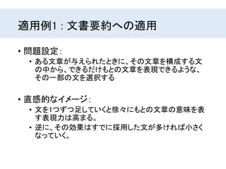 適用例1 : 文書要約への適用
• 問題設定：
• ある文章が与えられたときに、その文章を構成する文
の中から、できるだけもとの文章を表現できるような、
その一部の文を選択する
• 直感的なイメージ：
• 文を1つずつ足していくと徐々にもとの文章の意味を表
す表現力は高まる。
• 逆に、その効果はすでに採用した文が多ければ小さく
なっていく。
 