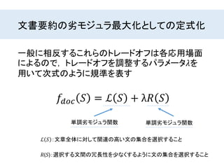 文書要約の劣モジュラ最大化としての定式化
𝑓𝑑𝑜𝑐 𝑆 = ℒ 𝑆 + λ𝑅 𝑆
一般に相反するこれらのトレードオフは各応用場面
によるので， トレードオフを調整するパラメータ𝜆を
用いて次式のように規準を表す
ℒ 𝑆 ：文章全体に対して関連の高い文の集合を選択すること
𝑅(𝑆)：選択する文間の冗長性を少なくするように文の集合を選択すること
単調劣モジュラ関数単調劣モジュラ関数
 
