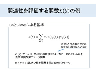関連性を評価する関数ℒ 𝑆 の例
LinとBilmesによる基準
ℒ 𝑆 =
𝑖∈𝑉
𝑚𝑖𝑛{𝐶𝑖(𝑆), γ𝐶𝑖(𝑉)}
𝐶𝑖(𝑆)：2 𝑉 → ℝ：文𝑖がどの程度𝑆によりカバーされているかを
表す単調な劣モジュラ関数
0 ≤ γ ≤ 1はしきい値を調整するためのパラメータ
選択した文の集合がどれ
だけ文𝑖に類似しているか
 