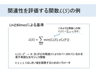 関連性を評価する関数ℒ 𝑆 の例
LinとBilmesによる基準
ℒ 𝑆 =
𝑖∈𝑉
𝑚𝑖𝑛{𝐶𝑖(𝑆), γ𝐶𝑖(𝑉)}
𝐶𝑖(𝑆)：2 𝑉 → ℝ：文𝑖がどの程度𝑆によりカバーされているかを
表す単調な劣モジュラ関数
0 ≤ γ ≤ 1はしきい値を調整するためのパラメータ
このような関数𝐶𝑖の例：
𝐶𝑖(𝑆) := 𝑖∈𝑉 𝑠𝑖𝑗など。
 