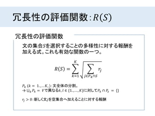 冗長性の評価関数：𝑅 𝑆
冗長性の評価関数
𝑅 𝑆 =
𝑘=1
𝐾
𝑗∈𝑃 𝑘∩𝑆
𝑟𝑗
文の集合𝑆を選択することの多様性に対する報酬を
加える式。これも有効な関数の一つ。
𝑃𝑘 (𝑘 = 1. , . . 𝐾, )：文全体の分割。
→ 𝑘 𝑃𝑘 = 𝑉で異なる𝑘, 𝑙 ∈ {1. , . . , 𝐾}に対して𝑃𝑘 ∩ 𝑃𝑧 = {}
𝑟𝑗 > 0：新しく文𝑗を空集合へ加えることに対する報酬
 