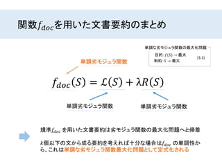 関数𝑓𝑑𝑜𝑐を用いた文書要約のまとめ
𝑓𝑑𝑜𝑐 𝑆 = ℒ 𝑆 + λ𝑅 𝑆
単調劣モジュラ関数単調劣モジュラ関数
単調劣モジュラ関数
規準𝑓𝑑𝑜𝑐 を用いた文書要約は劣モジュラ関数の最大化問題へと帰着
𝑘個以下の文から成る要約を考えれば十分な場合は𝑓𝑑𝑜𝑐 の単調性か
ら、これは単調な劣モジュラ関数最大化問題として定式化される
 