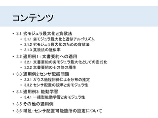 コンテンツ
• 3.1 劣モジュラ最大化と貪欲法
• 3.1.1 劣モジュラ最大化と近似アルゴリズム
• 3.1.2 劣モジュラ最大化のための貪欲法
• 3.1.3 貪欲法の近似率
• 3.2 適用例1 : 文書要約への適用
• 3.2.1 文書要約の劣モジュラ最大化としての定式化
• 3.2.2 文書要約のその他の規準
• 3.3 適用例2:センサ配掴問題
• 3.3.1 ガウス過程回帰による分布の推定
• 3.3.2 センサ配置の規準と劣モジュラ性
• 3.4 適用例3: 能動学習
• 3.4.1 一括型能動学習と劣モジュラ性
• 3.5 その他の適用例
• 3.6 補足：センサ配置可能箇所の設定について
 