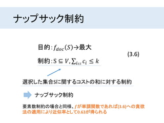 ナップサック制約
目的：𝑓𝑑𝑜𝑐 𝑆 →最大
制約：S ⊆ 𝑉, 𝑖∈𝑆
𝑐𝑖 ≤ 𝑘
(3.6)
選択した集合Sに関するコストの和に対する制約
ナップサック制約
要素数制約の場合と同様、𝒇が単調関数であれば(3.6)への貪欲
法の適用により近似率として0.63が得られる
 
