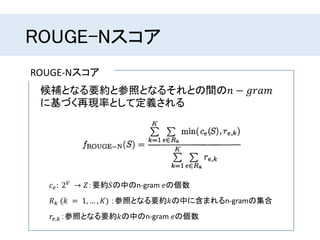 ROUGE-Nスコア
ROUGE-Nスコア
候補となる要約と参照となるそれとの間の𝑛 − 𝑔𝑟𝑎𝑚
に基づく再現率として定義される
𝑐 𝑒: 2 𝑉 → 𝑍：要約𝑆の中のn-gram 𝑒の個数
𝑅 𝑘 (𝑘 = 1, … , 𝐾) ：参照となる要約𝑘の中に含まれるn-gramの集合
𝑟𝑒,𝑘：参照となる要約𝑘の中のn-gram 𝑒の個数
 