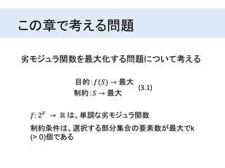 この章で考える問題
𝑓: 2 𝑉
→ ℝ は、単調な劣モジュラ関数
目的：𝑓(𝑆) → 最大
制約：𝑆 → 最大
(3.1)
劣モジュラ関数を最大化する問題について考える
制約条件は、選択する部分集合の要素数が最大でk
(> 0)個である
 