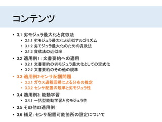 コンテンツ
• 3.1 劣モジュラ最大化と貪欲法
• 3.1.1 劣モジュラ最大化と近似アルゴリズム
• 3.1.2 劣モジュラ最大化のための貪欲法
• 3.1.3 貪欲法の近似率
• 3.2 適用例1 : 文書要約への適用
• 3.2.1 文書要約の劣モジュラ最大化としての定式化
• 3.2.2 文書要約のその他の規準
• 3.3 適用例2:センサ配掴問題
• 3.3.1 ガウス過程回帰による分布の推定
• 3.3.2 センサ配置の規準と劣モジュラ性
• 3.4 適用例3: 能動学習
• 3.4.1 一括型能動学習と劣モジュラ性
• 3.5 その他の適用例
• 3.6 補足：センサ配置可能箇所の設定について
 