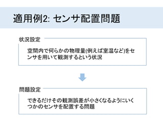 適用例2: センサ配置問題
問題設定
状況設定
空間内で何らかの物理量(例えば室温など)をセ
ンサを用いて観測するという状況
できるだけその観測誤差が小さくなるようにいく
つかのセンサを配置する問題
 